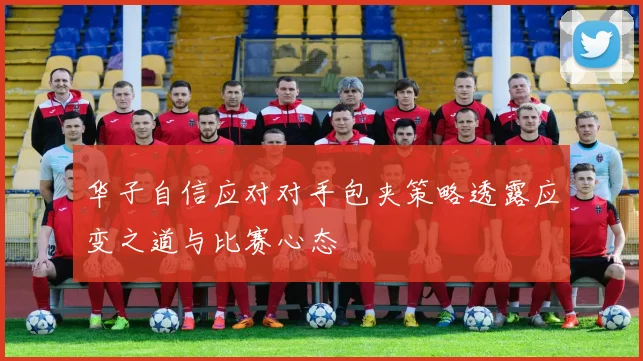 华子自信应对对手包夹策略透露应变之道与比赛心态