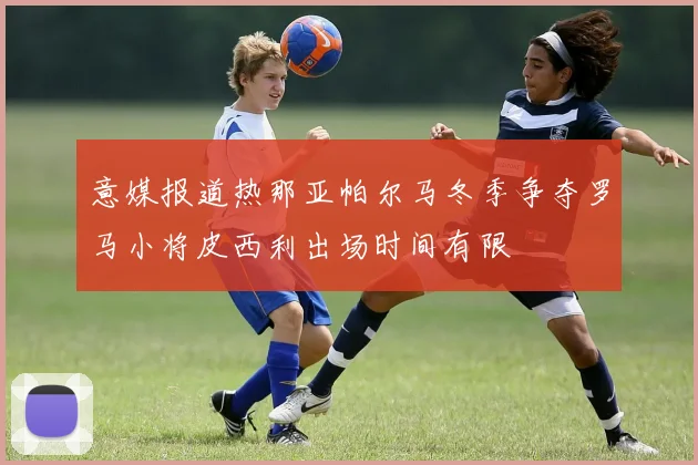 意媒报道热那亚帕尔马冬季争夺罗马小将皮西利出场时间有限
