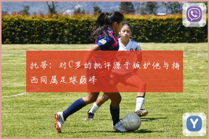 托蒂：对C罗的批评源于嫉妒他与梅西同属足球巅峰