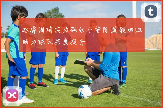 赵睿周琦实力强劲小曾陈盈骏回归助力球队深度提升