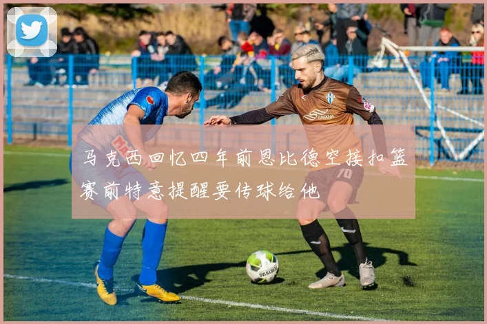 马克西回忆四年前恩比德空接扣篮赛前特意提醒要传球给他