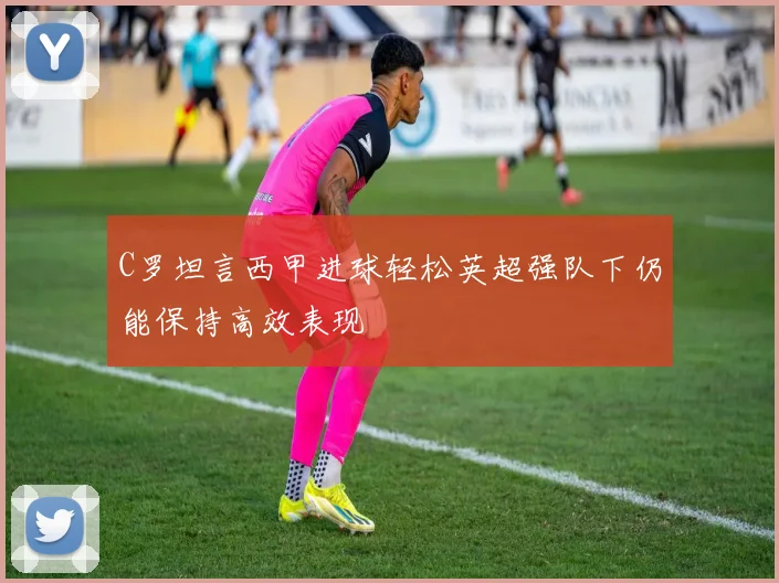 C罗坦言西甲进球轻松英超强队下仍能保持高效表现