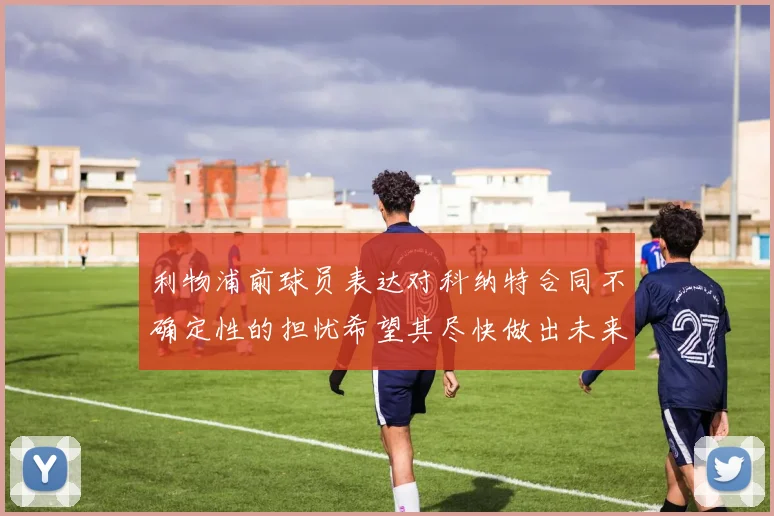 利物浦前球员表达对科纳特合同不确定性的担忧希望其尽快做出未来决定