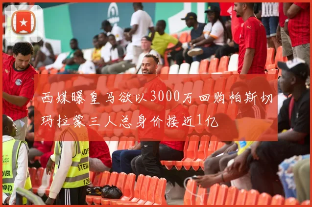 西媒曝皇马欲以3000万回购帕斯切玛拉蒙三人总身价接近1亿