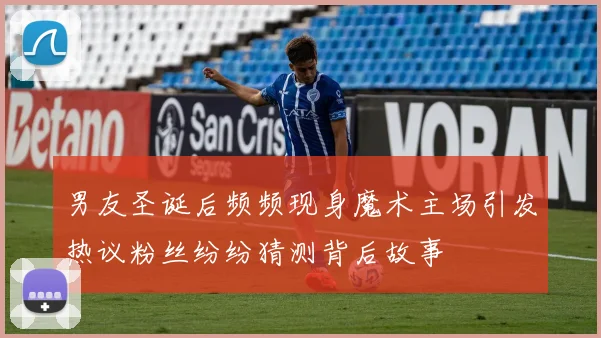 男友圣诞后频频现身魔术主场引发热议粉丝纷纷猜测背后故事