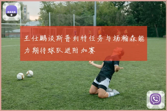 王仕鹏谈斯普利特任务与杨瀚森能力期待球队进附加赛