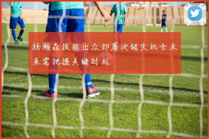 杨瀚森技能出众却屡次错失机会未来需把握关键时刻