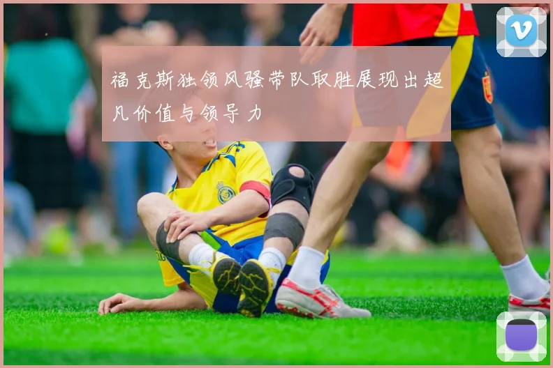 福克斯独领风骚带队取胜展现出超凡价值与领导力