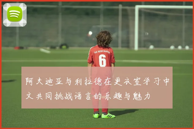 阿夫迪亚与利拉德在更衣室学习中文共同挑战语言的乐趣与魅力