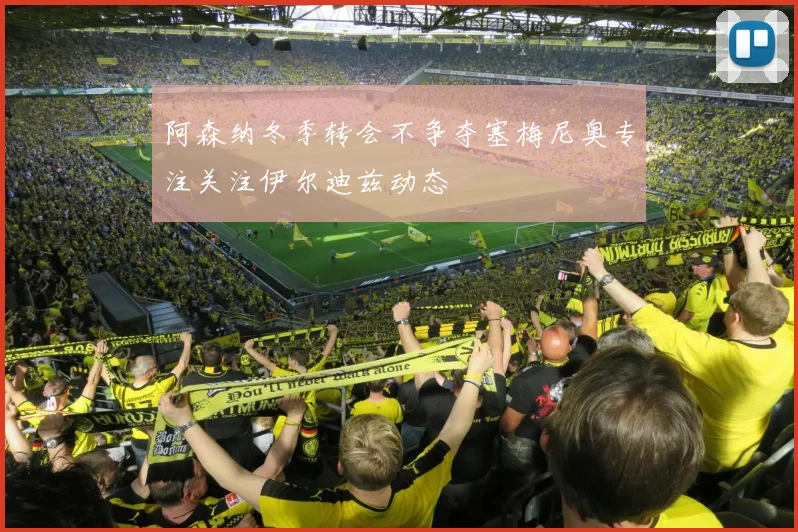 阿森纳冬季转会不争夺塞梅尼奥专注关注伊尔迪兹动态