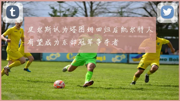 皮尔斯认为塔图姆回归后凯尔特人有望成为东部冠军争夺者