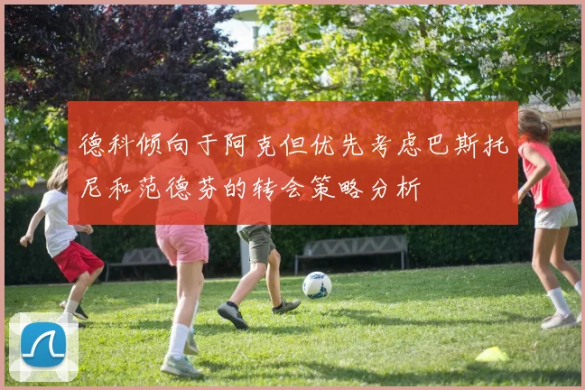 德科倾向于阿克但优先考虑巴斯托尼和范德芬的转会策略分析