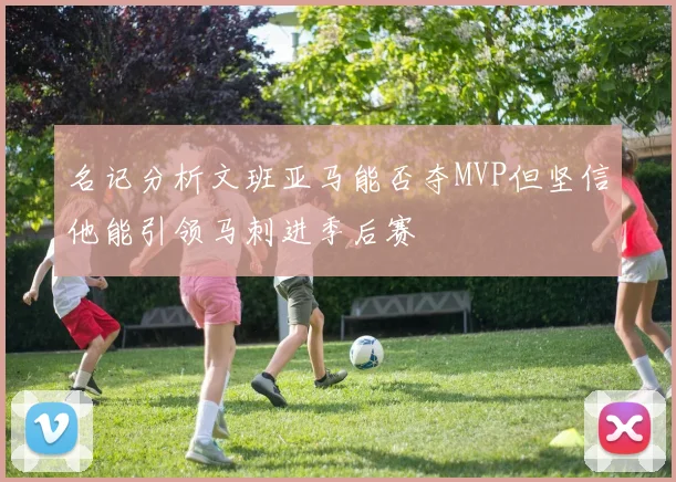 名记分析文班亚马能否夺MVP但坚信他能引领马刺进季后赛