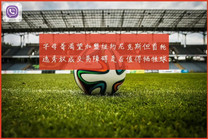 字母哥渴望加盟纽约尼克斯但首轮选秀权成交易障碍是否值得牺牲球队深度