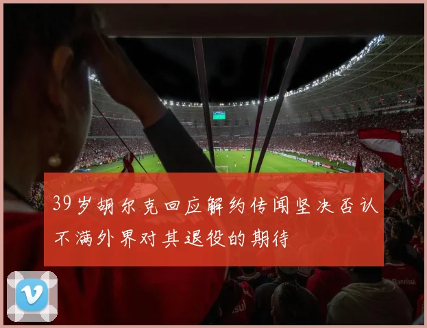39岁胡尔克回应解约传闻坚决否认不满外界对其退役的期待