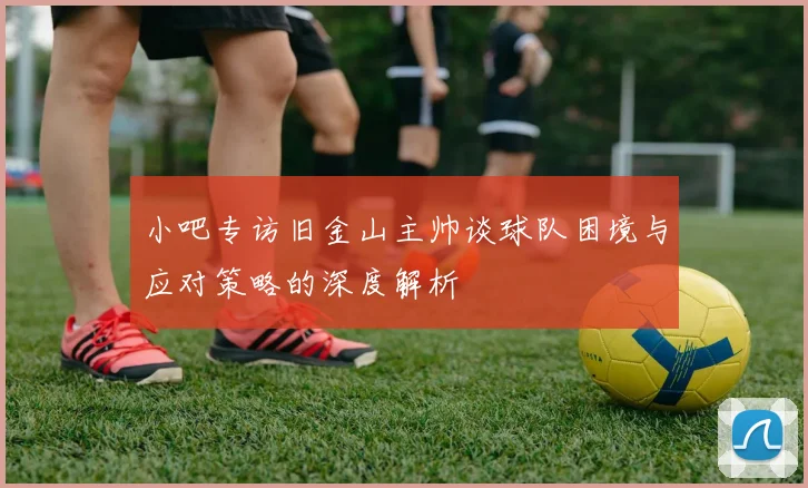 小吧专访旧金山主帅谈球队困境与应对策略的深度解析