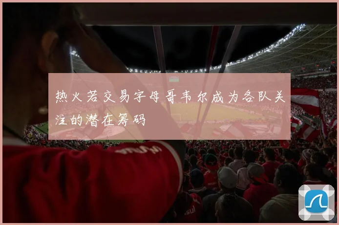 热火若交易字母哥韦尔成为各队关注的潜在筹码