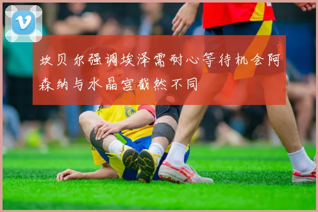 坎贝尔强调埃泽需耐心等待机会阿森纳与水晶宫截然不同