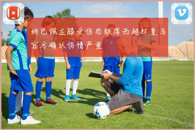 姆巴佩左膝受伤恐缺席西超杯皇马官方确认伤情严重