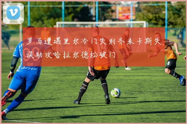 罗马遭遇里尔冷门失利齐米卡斯失误助攻哈拉尔德松破门