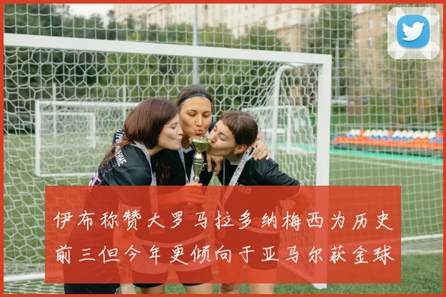 伊布称赞大罗马拉多纳梅西为历史前三但今年更倾向于亚马尔获金球奖