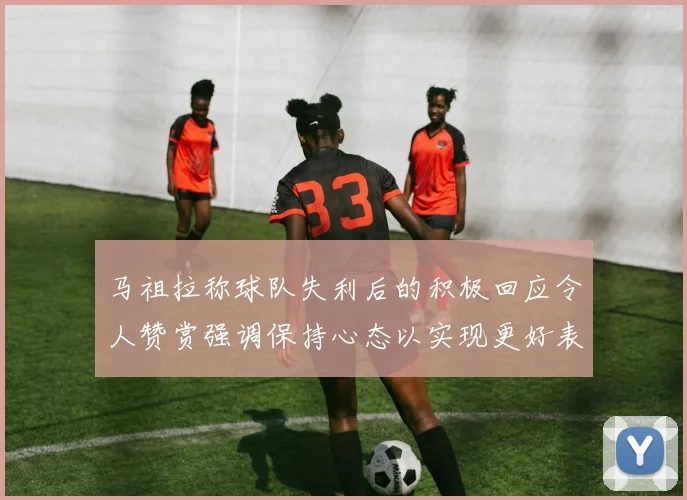 马祖拉称球队失利后的积极回应令人赞赏强调保持心态以实现更好表现