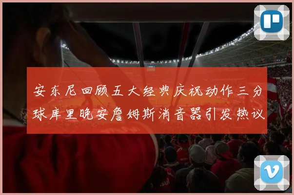 安东尼回顾五大经典庆祝动作三分球库里晚安詹姆斯消音器引发热议