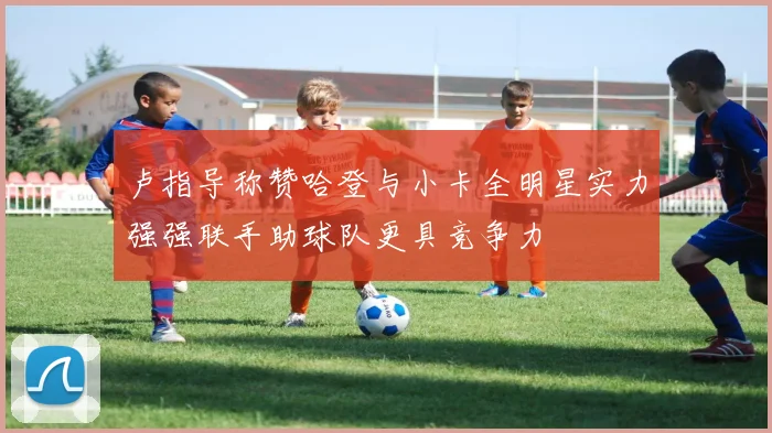 卢指导称赞哈登与小卡全明星实力强强联手助球队更具竞争力
