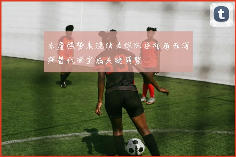 东詹强势表现助力球队逆转局面海斯替代顿宝成关键调整