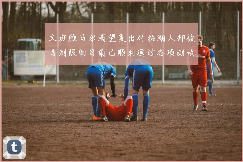 文班雅马尔渴望复出对抗湖人却被马刺限制目前已顺利通过各项测试