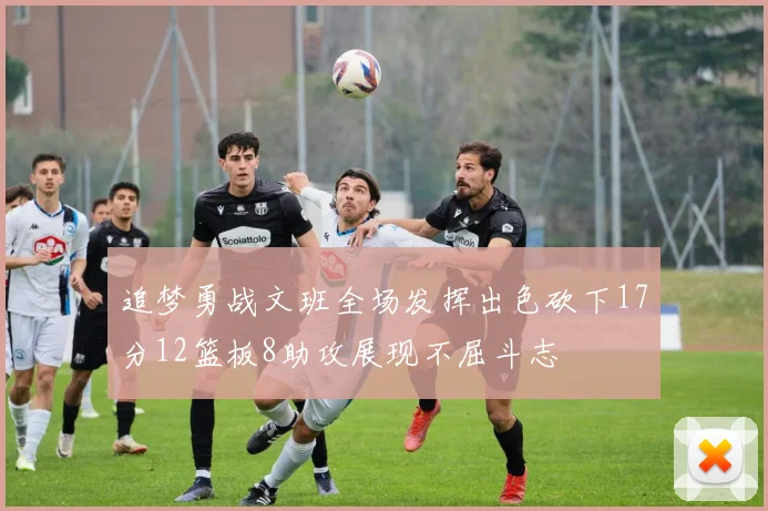 追梦勇战文班全场发挥出色砍下17分12篮板8助攻展现不屈斗志