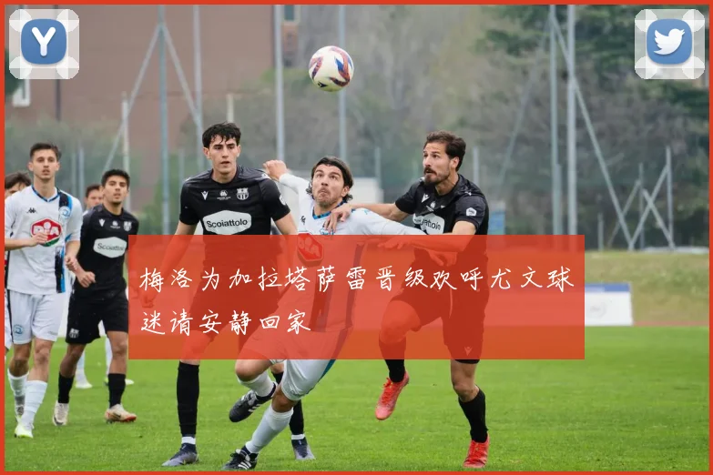 梅洛为加拉塔萨雷晋级欢呼尤文球迷请安静回家