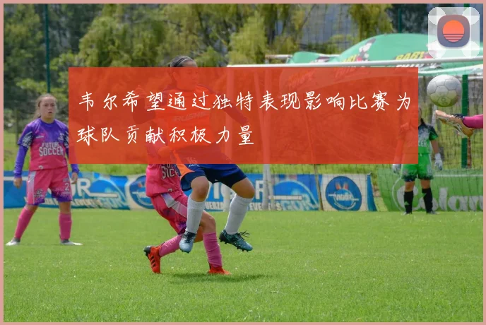 韦尔希望通过独特表现影响比赛为球队贡献积极力量