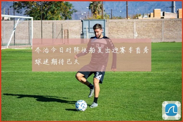 乔治今日对阵快船复出迎赛季首秀球迷期待已久