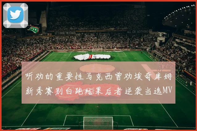 听劝的重要性马克西曾劝埃奇库姆新秀赛别白跑结果后者逆袭当选MVP