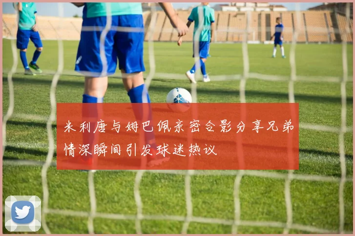 米利唐与姆巴佩亲密合影分享兄弟情深瞬间引发球迷热议