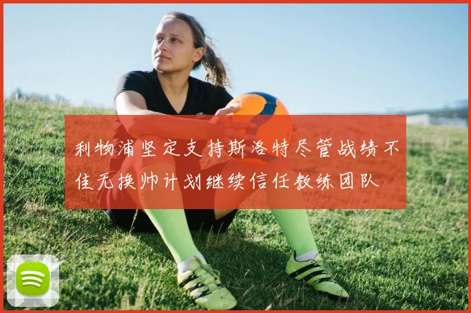 利物浦坚定支持斯洛特尽管战绩不佳无换帅计划继续信任教练团队