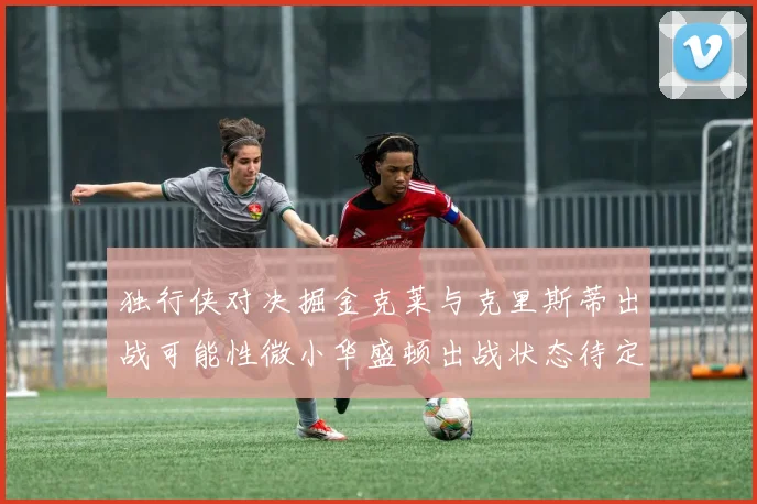独行侠对决掘金克莱与克里斯蒂出战可能性微小华盛顿出战状态待定