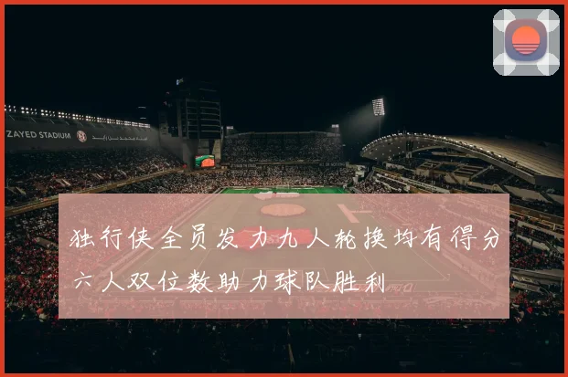 独行侠全员发力九人轮换均有得分六人双位数助力球队胜利