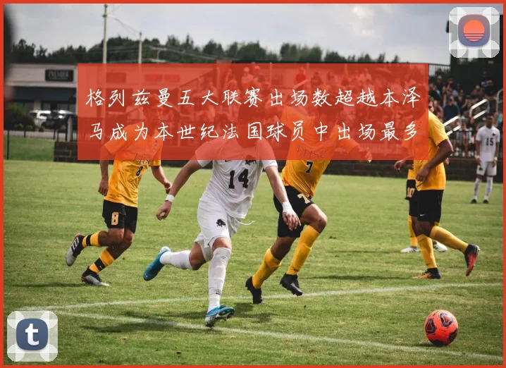 格列兹曼五大联赛出场数超越本泽马成为本世纪法国球员中出场最多者