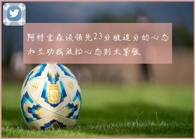 阿特金森谈领先23分被追分的心态加兰劝我放松心态别太紧张